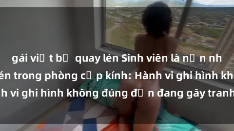 gái việt bị quay lén Sinh viên là nạn nhân của video quay lén trong phòng cấp kính: Hành vi ghi hình không đúng đắn đang gây tranh cãi lớn