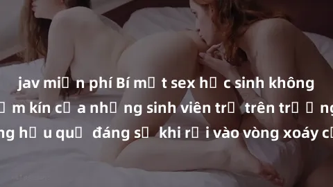 jav miễn phí Bí mật sex học sinh không che: Cuộc sống thầm kín của những sinh viên trẻ trên trường. Những hậu quả đáng sợ khi rơi vào vòng xoáy của tình dục từ tuổi mới lớn.