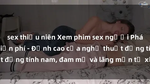 sex thiếu niên Xem phim sex người Pháp vietsub online miễn phí - Đỉnh cao của nghệ thuật đồng tính nam, đam mỹ và lãng mạn từ xứ sở hoa hồng!