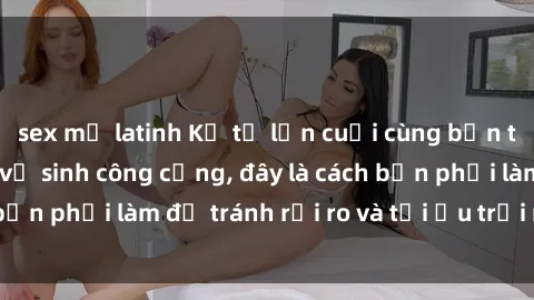 sex mỹ latinh Kể từ lần cuối cùng bạn thực hành sex nhà vệ sinh công cộng, đây là cách bạn phải làm để tránh rủi ro và tối ưu trải nghiệm.