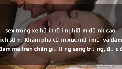 sex trong xe hơi Trải nghiệm đỉnh cao tình yêu tại sex khách sạn: Khám phá cảm xúc mới mẻ và đam mê trên chăn giường sang trọng, độc đáo, không giới hạn.