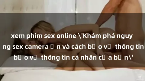 xem phim sex online 'Khám phá nguy cơ của việc sử dụng sex camera ẩn và cách bảo vệ thông tin cá nhân của bạn'