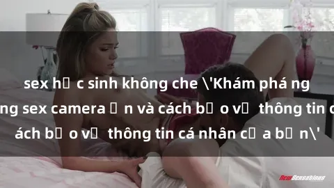 sex học sinh không che 'Khám phá nguy cơ của việc sử dụng sex camera ẩn và cách bảo vệ thông tin cá nhân của bạn'
