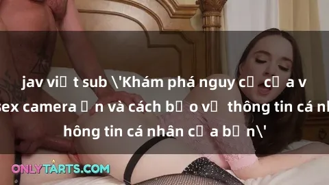 jav việt sub 'Khám phá nguy cơ của việc sử dụng sex camera ẩn và cách bảo vệ thông tin cá nhân của bạn'