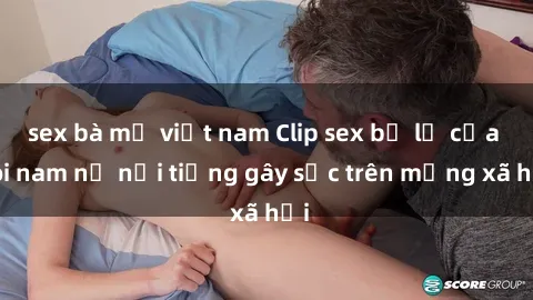 sex bà mẹ việt nam Clip sex bị lộ của đôi nam nữ nổi tiếng gây sốc trên mạng xã hội