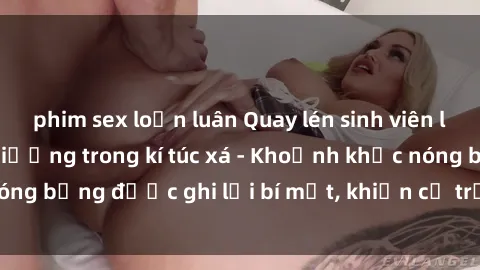 phim sex loạn luân Quay lén sinh viên làm tình ngay trên giường trong kí túc xá - Khoảnh khắc nóng bỏng được ghi lại bí mật, khiến cả trường học xôn xao.
