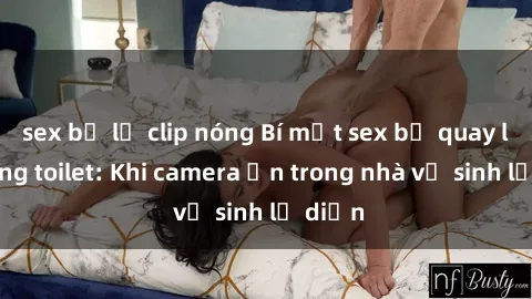 sex bị lộ clip nóng Bí mật sex bị quay lén trong toilet: Khi camera ẩn trong nhà vệ sinh lộ diện