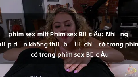 phim sex milf Phim sex Bắc Âu: Những cảnh nóng hấp dẫn không thể bỏ lỡ chỉ có trong phim sex Bắc Âu