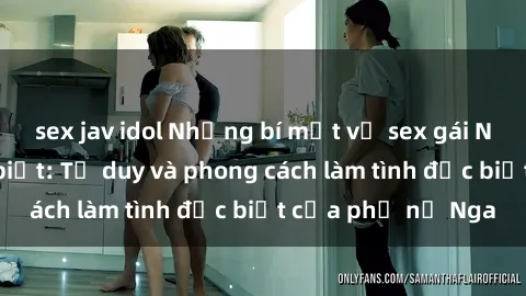 sex jav idol Những bí mật về sex gái Nga mà bạn chưa biết: Tư duy và phong cách làm tình đặc biệt của phụ nữ Nga