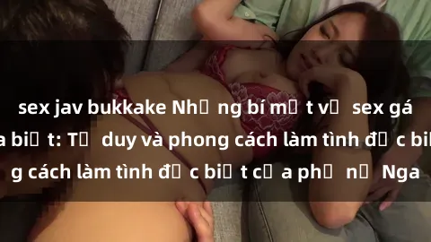 sex jav bukkake Những bí mật về sex gái Nga mà bạn chưa biết: Tư duy và phong cách làm tình đặc biệt của phụ nữ Nga