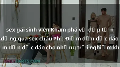 sex gái sinh viên Khám phá vẻ đẹp tự nhiên và văn hóa đa dạng qua sex châu Phi: Điểm đến độc đáo cho những trải nghiệm khó quên
