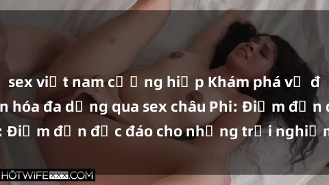 sex việt nam cưỡng hiếp Khám phá vẻ đẹp tự nhiên và văn hóa đa dạng qua sex châu Phi: Điểm đến độc đáo cho những trải nghiệm khó quên
