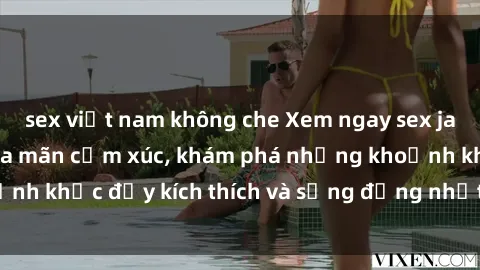 sex việt nam không che Xem ngay sex jav không che để thỏa mãn cảm xúc, khám phá những khoảnh khắc đầy kích thích và sống động nhất chỉ trong click!