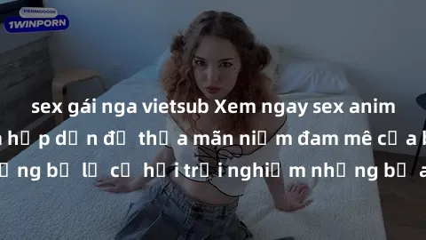 sex gái nga vietsub Xem ngay sex anime vietsub cực hot và hấp dẫn để thỏa mãn niềm đam mê của bạn! Đừng bỏ lỡ cơ hội trải nghiệm những bộ anime đỉnh cao chỉ có tại đây!
