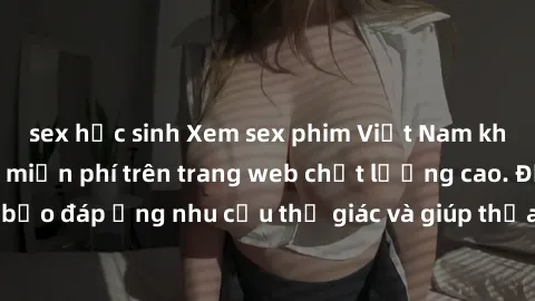 sex học sinh Xem sex phim Việt Nam không che hoàn toàn miễn phí trên trang web chất lượng cao. Đảm bảo đáp ứng nhu cầu thị giác và giúp thỏa mãn mong muốn của bạn.