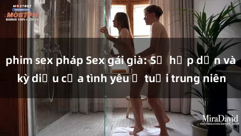 phim sex pháp Sex gái già: Sự hấp dẫn và kỳ diệu của tình yêu ở tuổi trung niên