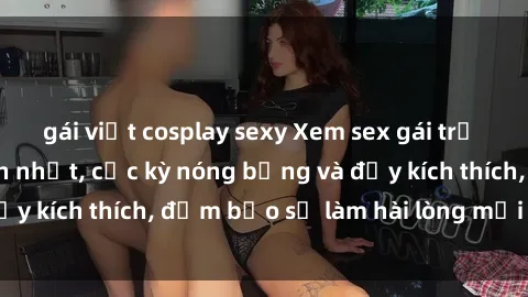 gái việt cosplay sexy Xem sex gái trẻ không che hấp dẫn nhất, cực kỳ nóng bỏng và đầy kích thích, đảm bảo sẽ làm hài lòng mọi người!