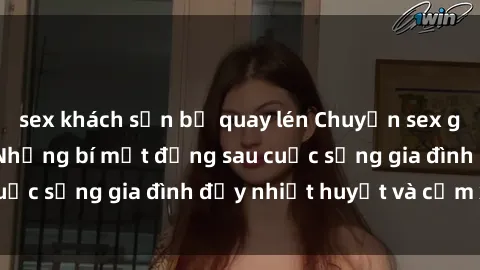 sex khách sạn bị quay lén Chuyện sex gái Việt có chồng: Những bí mật đằng sau cuộc sống gia đình đầy nhiệt huyết và cảm xúc