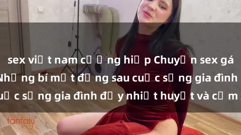 sex việt nam cưỡng hiếp Chuyện sex gái Việt có chồng: Những bí mật đằng sau cuộc sống gia đình đầy nhiệt huyết và cảm xúc