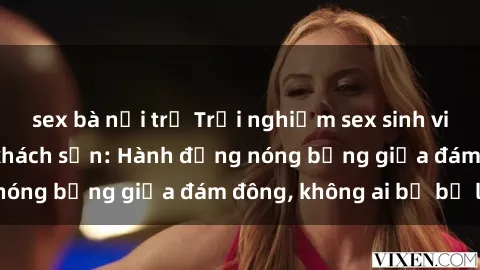 sex bà nội trợ Trải nghiệm sex sinh viên sôi động trong khách sạn: Hành động nóng bỏng giữa đám đông, không ai bị bỏ lỡ