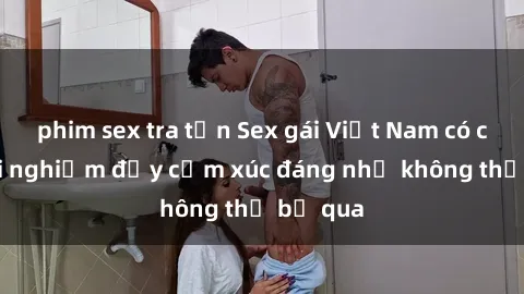 phim sex tra tấn Sex gái Việt Nam có con: Trải nghiệm đầy cảm xúc đáng nhớ không thể bỏ qua