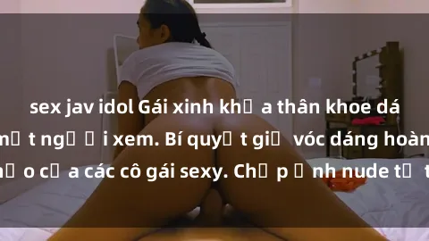 sex jav idol Gái xinh khỏa thân khoe dáng nóng bỏng đốt mắt người xem. Bí quyết giữ vóc dáng hoàn hảo của các cô gái sexy. Chụp ảnh nude tự tin không sợ lộ hàng.