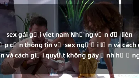 sex gái gọi viet nam Những vấn đề liên quan đến việc tiếp cận thông tin về sex người lớn và cách giải quyết không gây ảnh hưởng đến trẻ em