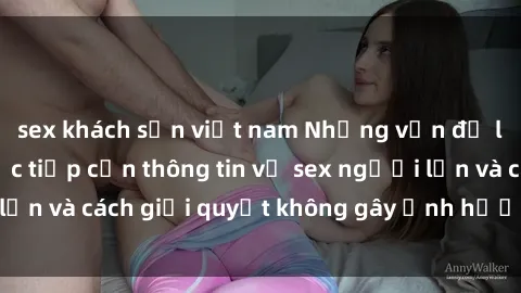 sex khách sạn việt nam Những vấn đề liên quan đến việc tiếp cận thông tin về sex người lớn và cách giải quyết không gây ảnh hưởng đến trẻ em