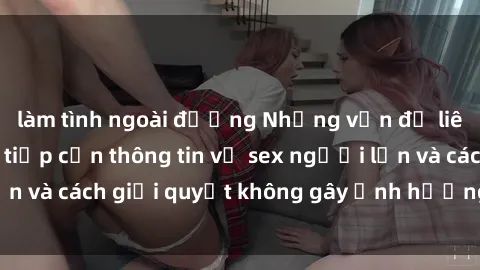 làm tình ngoài đường Những vấn đề liên quan đến việc tiếp cận thông tin về sex người lớn và cách giải quyết không gây ảnh hưởng đến trẻ em