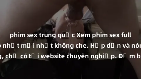phim sex trung quốc Xem phim sex full HD đỉnh cao, cập nhật mới nhất không che. Hấp dẫn và nóng bỏng, chỉ có tại website chuyên nghiệp. Đảm bảo sẽ khiến bạn mãn nhãn!
