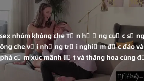 sex nhóm không che Tận hưởng cuộc sống tình dục online không che với những trải nghiệm độc đáo và mới lạ. Khám phá cảm xúc mãnh liệt và thăng hoa cùng đối tác tại các trang web chuyên nghiệp.
