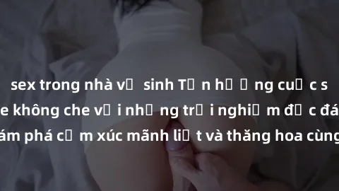 sex trong nhà vệ sinh Tận hưởng cuộc sống tình dục online không che với những trải nghiệm độc đáo và mới lạ. Khám phá cảm xúc mãnh liệt và thăng hoa cùng đối tác tại các trang web chuyên nghiệp.