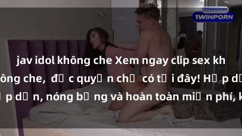 jav idol không che Xem ngay clip sex không che cực hot, không che,  độc quyền chỉ có tại đây! Hấp dẫn, nóng bỏng và hoàn toàn miễn phí, không thể bỏ qua!