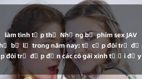 làm tình tập thể Những bộ phim sex JAV hot nhất không thể bỏ lỡ trong năm nay: từ cặp đôi trẻ đẹp đến các cô gái xinh tươi đầy sức hút.