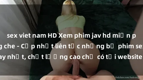 sex viet nam HD Xem phim jav hd miễn phí đỉnh cao không che - Cập nhật liên tục những bộ phim sex hay nhất, chất lượng cao chỉ có tại website chuyên nghiệp hàng đầu.