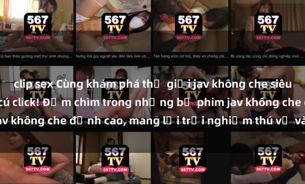 clip sex Cùng khám phá thế giới jav không che siêu hấp dẫn chỉ trong vài cú click! Đắm chìm trong những bộ phim jav không che đỉnh cao, mang lại trải nghiệm thú vị và đầy kích thích.