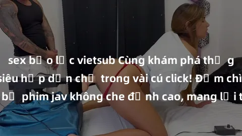 sex bạo lực vietsub Cùng khám phá thế giới jav không che siêu hấp dẫn chỉ trong vài cú click! Đắm chìm trong những bộ phim jav không che đỉnh cao, mang lại trải nghiệm thú vị và đầy kích thích.