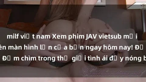 milf việt nam Xem phim JAV vietsub mới nhất và hấp dẫn trên màn hình lớn của bạn ngay hôm nay! Đắm chìm trong thế giới tình ái đầy nóng bỏng và kích thích.