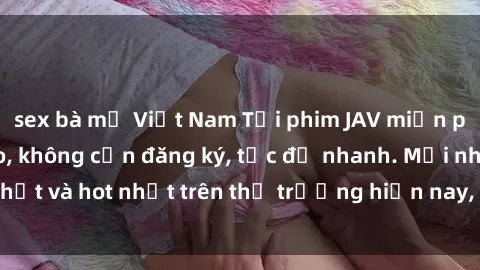 sex bà mẹ Việt Nam Tải phim JAV miễn phí chất lượng cao, không cần đăng ký, tốc độ nhanh. Mới nhất và hot nhất trên thị trường hiện nay, cập nhật hàng ngày.