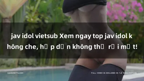 jav idol vietsub Xem ngay top jav idol không che, hấp dẫn không thể rời mắt!