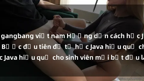 gangbang việt nam Hướng dẫn cách học Java cho sinh viên: Bước đầu tiên để tự học Java hiệu quả cho sinh viên mới bắt đầu là gì?