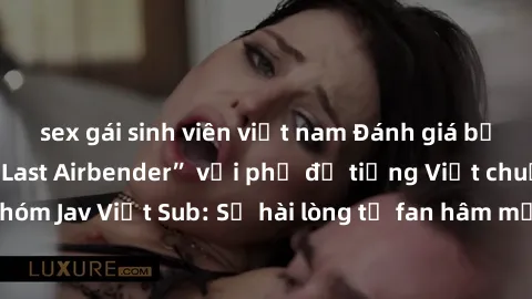sex gái sinh viên việt nam Đánh giá bộ phim “Avatar: The Last Airbender” với phụ đề tiếng Việt chuẩn chỉnh từ nhóm Jav Việt Sub: Sự hài lòng từ fan hâm mộ và những điểm đáng chú ý trong bộ phim.