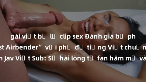 gái việt bị lộ clip sex Đánh giá bộ phim “Avatar: The Last Airbender” với phụ đề tiếng Việt chuẩn chỉnh từ nhóm Jav Việt Sub: Sự hài lòng từ fan hâm mộ và những điểm đáng chú ý trong bộ phim.