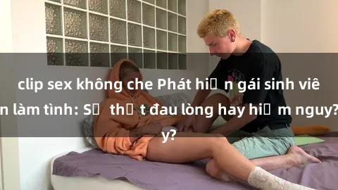 clip sex không che Phát hiện gái sinh viên làm tình: Sự thật đau lòng hay hiểm nguy?