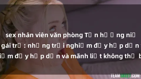 sex nhân viên văn phòng Tận hưởng niềm vui của sex với gái trẻ: những trải nghiệm đầy hấp dẫn và mãnh liệt không thể bỏ lỡ