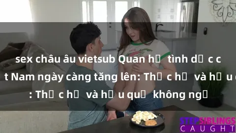 sex châu âu vietsub Quan hệ tình dục của nữ sinh Việt Nam ngày càng tăng lên: Thực hư và hậu quả không ngờ