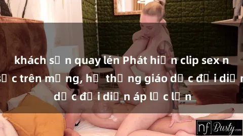 khách sạn quay lén Phát hiện clip sex nữ sinh gây sốc trên mạng, hệ thống giáo dục đối diện áp lực lớn