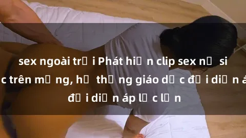 sex ngoài trời Phát hiện clip sex nữ sinh gây sốc trên mạng, hệ thống giáo dục đối diện áp lực lớn