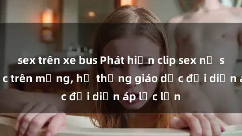 sex trên xe bus Phát hiện clip sex nữ sinh gây sốc trên mạng, hệ thống giáo dục đối diện áp lực lớn