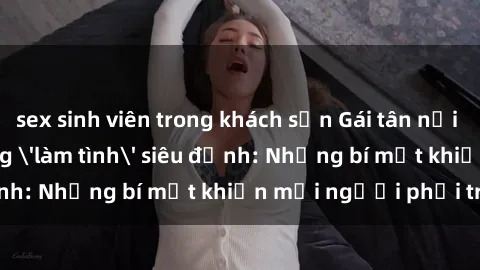 sex sinh viên trong khách sạn Gái tân nổi tiếng với kỹ năng 'làm tình' siêu đỉnh: Những bí mật khiến mọi người phải trầm trồ